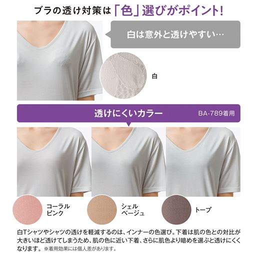 透けにくいカラー 白Tシャツやシャツの透けを軽減するのは、インナーの色選び。下着は肌の色との対比が大きいほど透けてしまうため、肌の色に近い下着、さらに肌色より暗めを選ぶと透けにくくなります。 ※着用効果には個人差があります。
